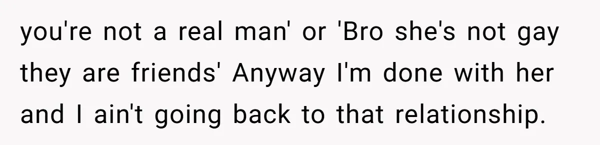 you're not a real man' or 'Bro she's not gay they are friends' Anyway I'm done with her and I ain't going back to that relationship.