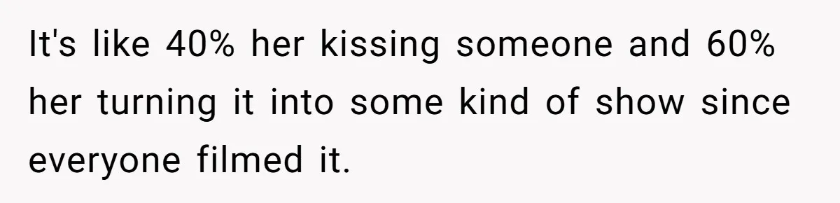 It's like 40% her kissing someone and 60% her turning it into some kind of show since everyone filmed it.