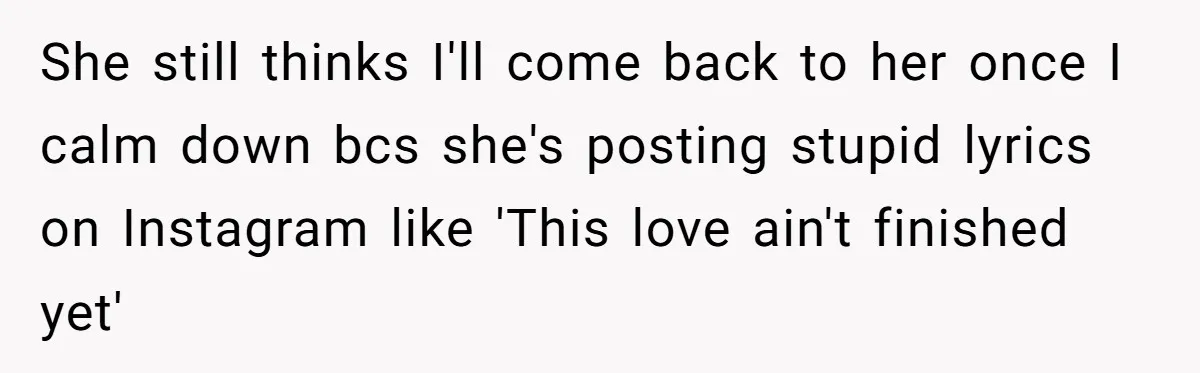 She still thinks I'll come back to her once I calm down bcs she's posting stupid lyrics on Instagram like 'This love ain't finished yet'