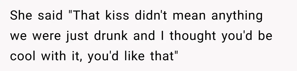 She said "That kiss didn't mean anything we were just drunk and I thought you'd be cool with it, you'd like that"