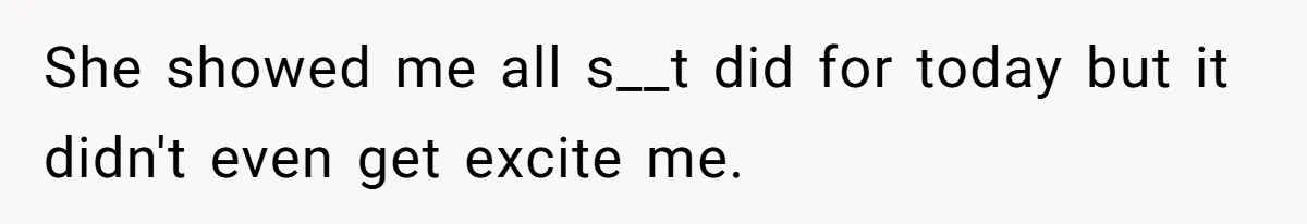 She showed me all s__t did for today but it didn't even get excite me.