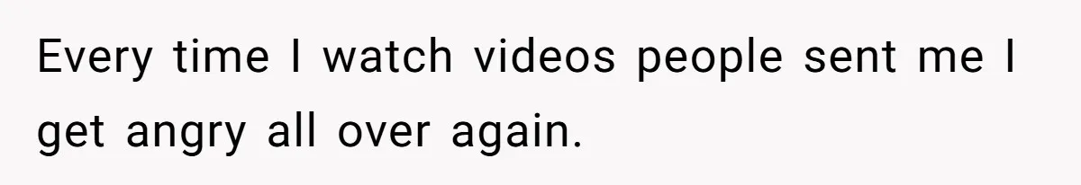 Every time I watch videos people sent me I get angry all over again.