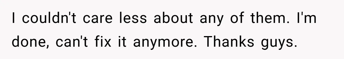 I couldn't care less about any of them. I'm done, can't fix it anymore. Thanks guys.