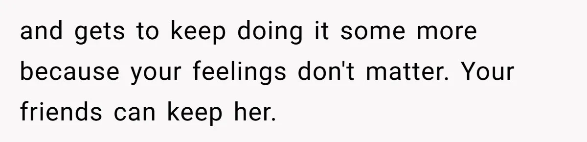 and gets to keep doing it some more because your feelings don't matter. Your friends can keep her.