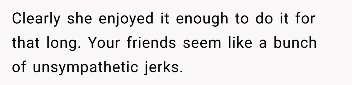 Clearly she enjoyed it enough to do it for that long. Your friends seem like a bunch of unsympathetic jerks.