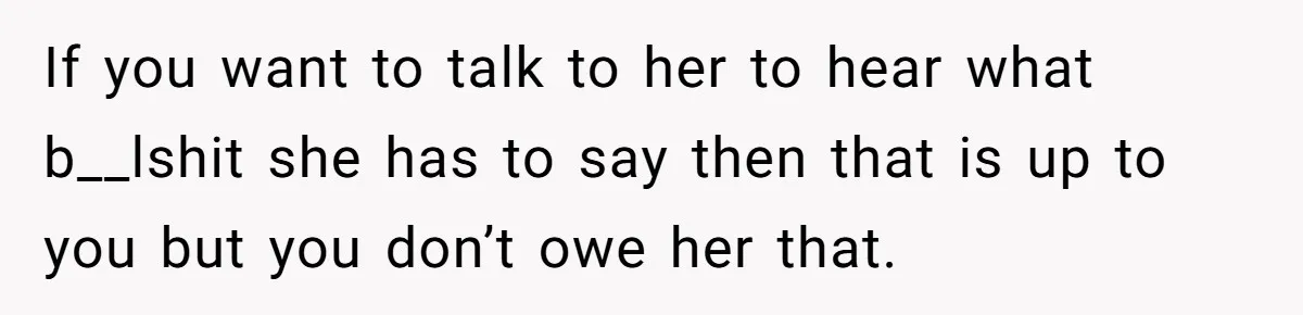If you want to talk to her to hear what b__lshit she has to say then that is up to you but you don’t owe her that.