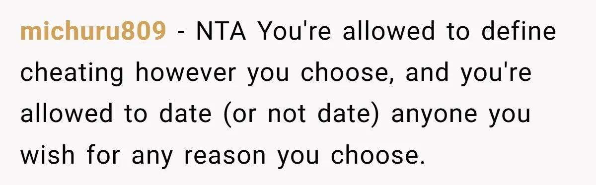michuru809 − NTA You're allowed to define cheating however you choose, and you're allowed to date (or not date) anyone you wish for any reason you choose.
