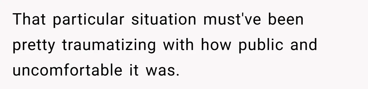 That particular situation must've been pretty traumatizing with how public and uncomfortable it was.