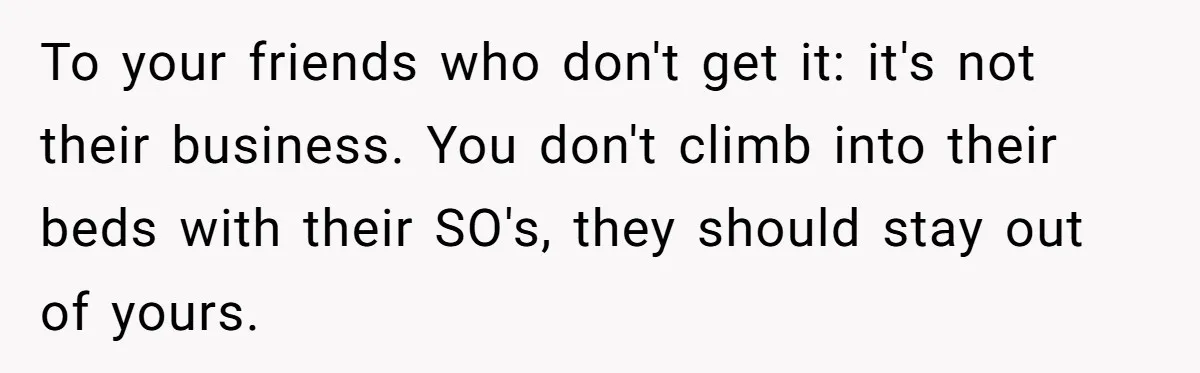 To your friends who don't get it: it's not their business. You don't climb into their beds with their SO's, they should stay out of yours.