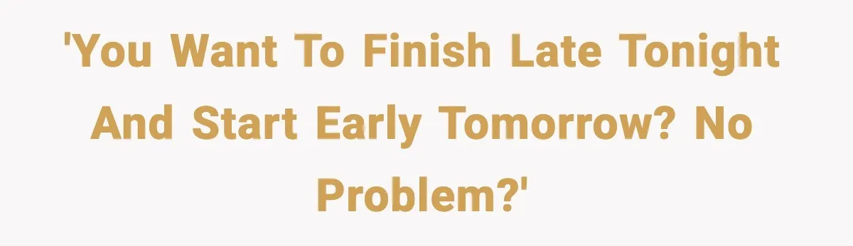 'You want to finish late tonight and start early tomorrow? No problem?'