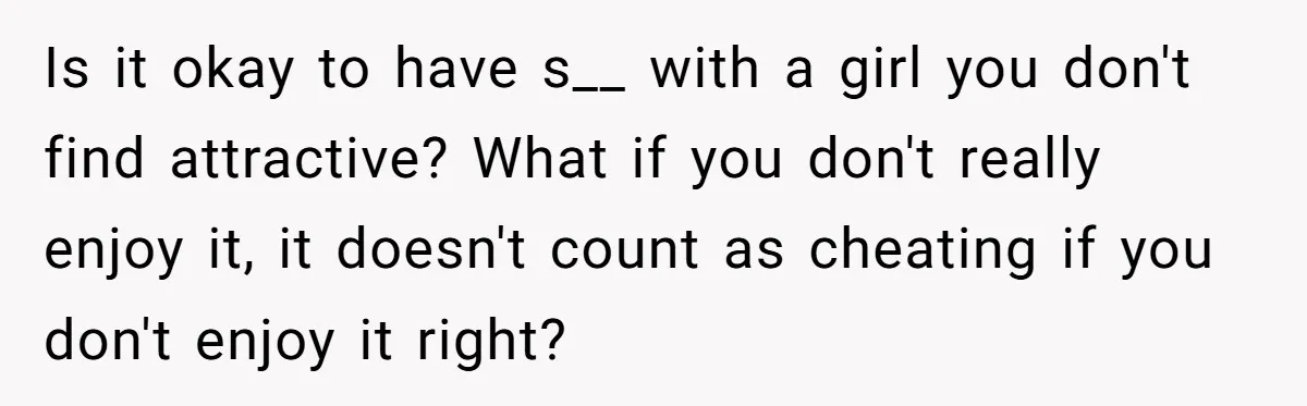 Is it okay to have s__ with a girl you don't find attractive? What if you don't really enjoy it, it doesn't count as cheating if you don't enjoy it...