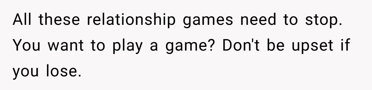 All these relationship games need to stop. You want to play a game? Don't be upset if you lose.