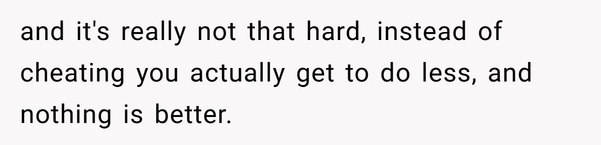 and it's really not that hard, instead of cheating you actually get to do less, and nothing is better.