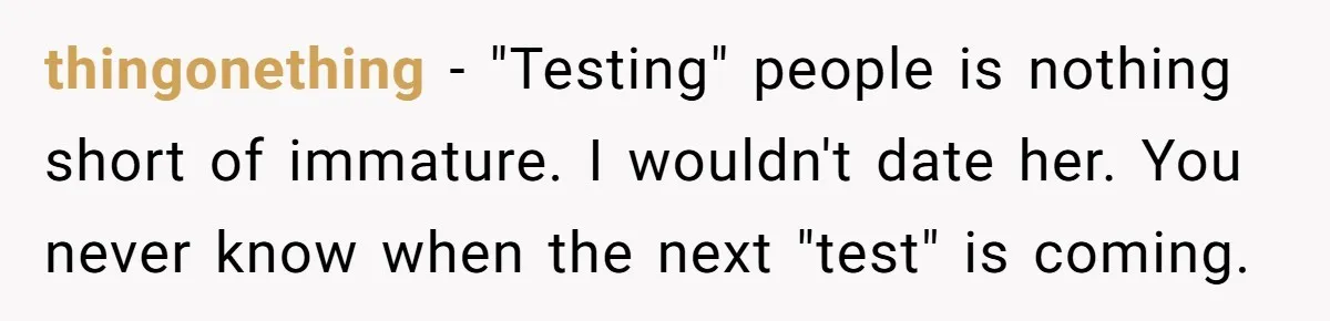 thingonething - "Testing" people is nothing short of immature. I wouldn't date her. You never know when the next "test" is coming.