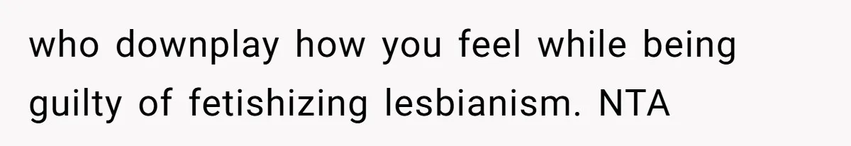 who downplay how you feel while being guilty of fetishizing lesbianism. NTA