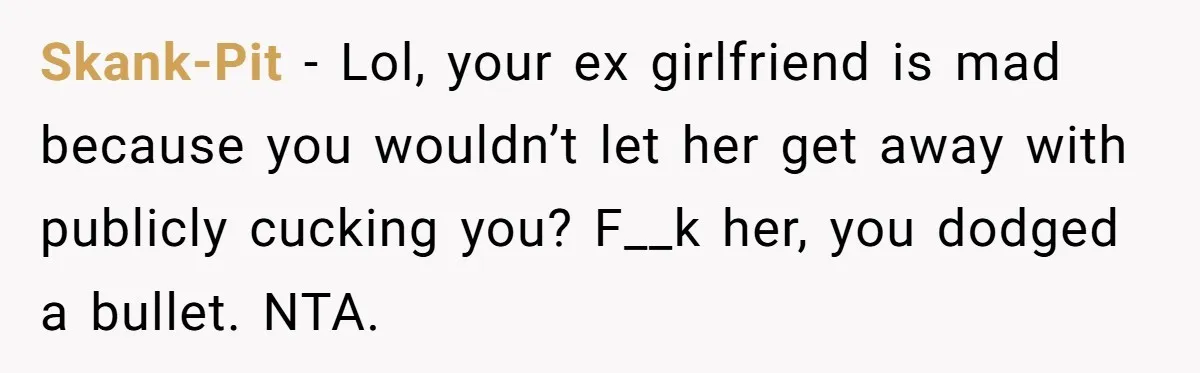 Skank-Pit − Lol, your ex girlfriend is mad because you wouldn’t let her get away with publicly cucking you? F__k her, you dodged a bullet. NTA.