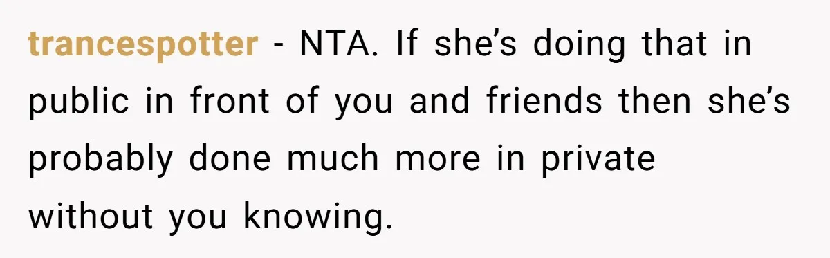 trancespotter − NTA. If she’s doing that in public in front of you and friends then she’s probably done much more in private without you knowing.