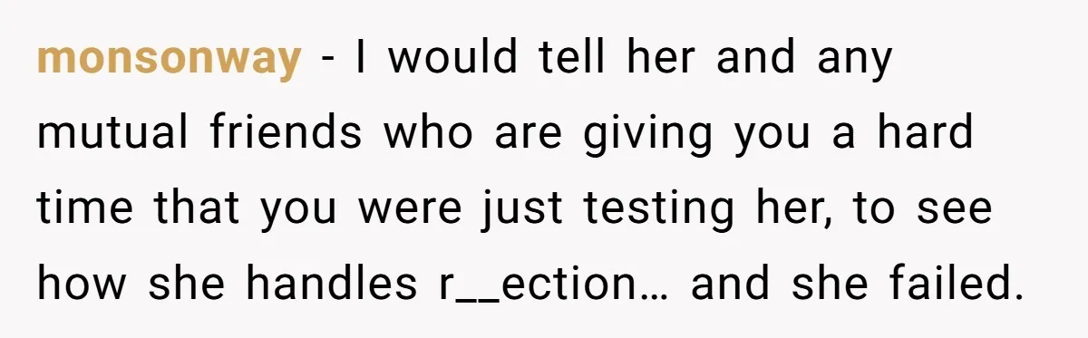 monsonway - I would tell her and any mutual friends who are giving you a hard time that you were just testing her, to see how she handles r__ection… and...