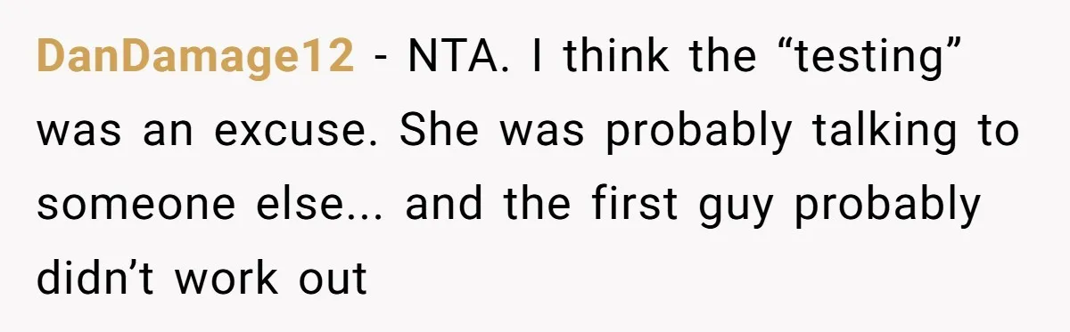 DanDamage12 - NTA. I think the “testing” was an excuse. She was probably talking to someone else... and the first guy probably didn’t work out
