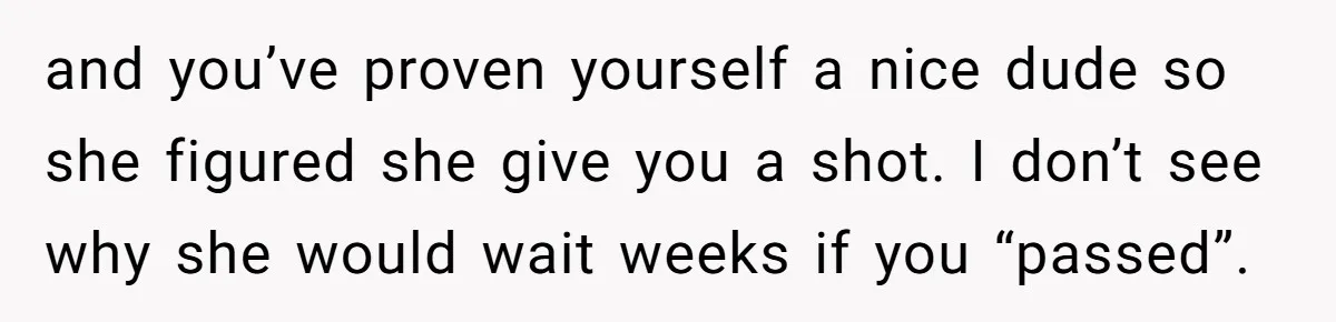 and you’ve proven yourself a nice dude so she figured she give you a shot. I don’t see why she would wait weeks if you “passed”.