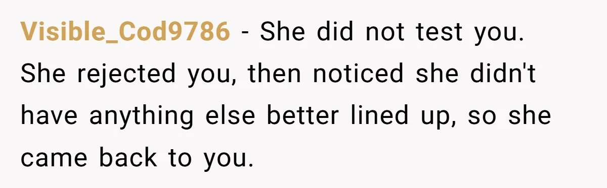 Visible_Cod9786 - She did not test you. She rejected you, then noticed she didn't have anything else better lined up, so she came back to you.