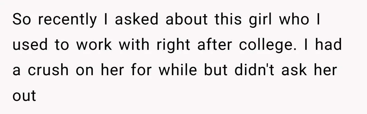 So recently I asked about this girl who I used to work with right after college. I had a crush on her for while but didn't ask her out