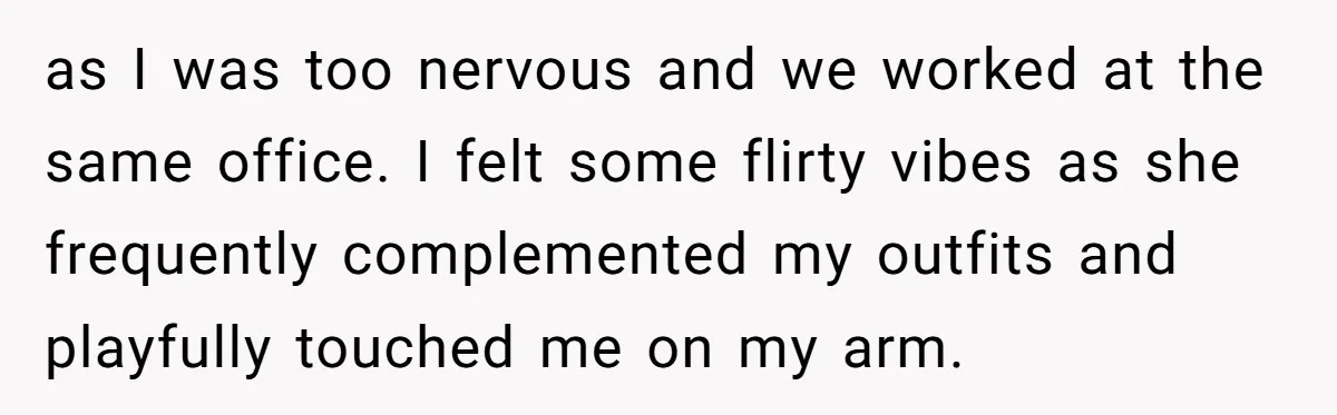 as I was too nervous and we worked at the same office. I felt some flirty vibes as she frequently complemented my outfits and playfully touched me on my arm.