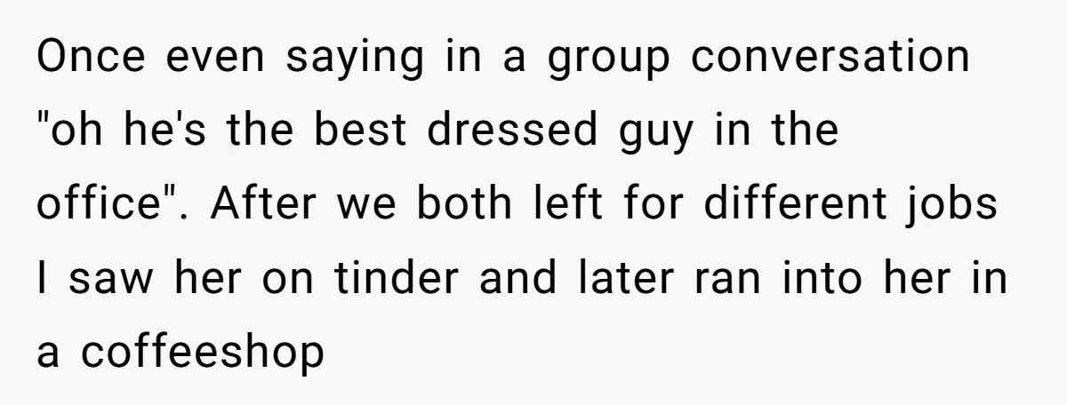 Once even saying in a group conversation "oh he's the best dressed guy in the office". After we both left for different jobs I saw her on tinder and later...