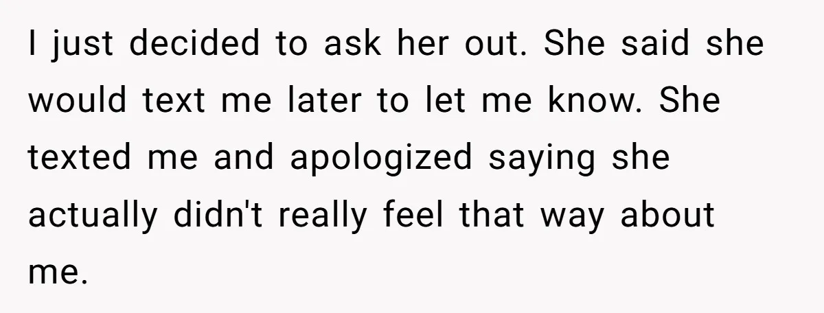 I just decided to ask her out. She said she would text me later to let me know. She texted me and apologized saying she actually didn't really feel that...