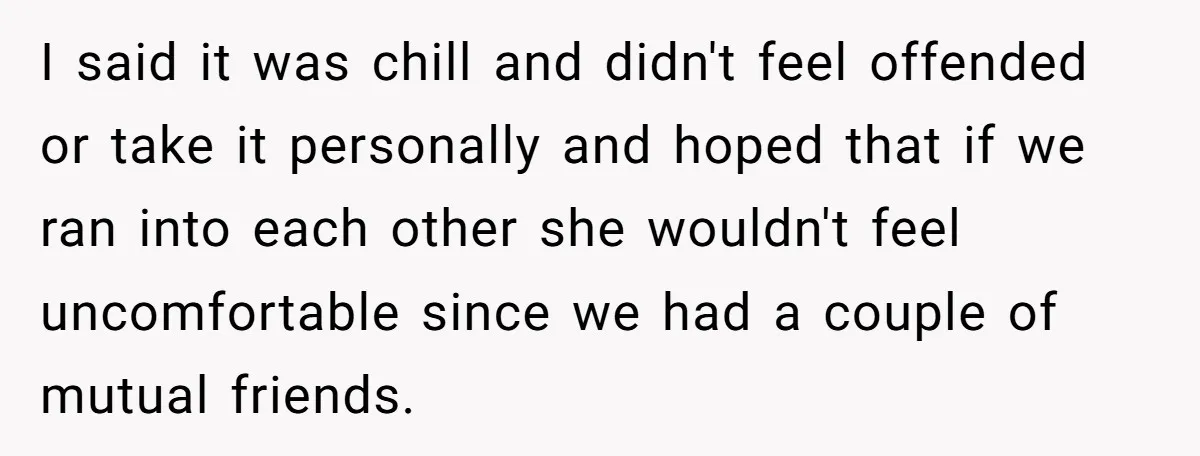 I said it was chill and didn't feel offended or take it personally and hoped that if we ran into each other she wouldn't feel uncomfortable since we had a...