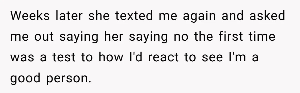 Weeks later she texted me again and asked me out saying her saying no the first time was a test to how I'd react to see I'm a good person.