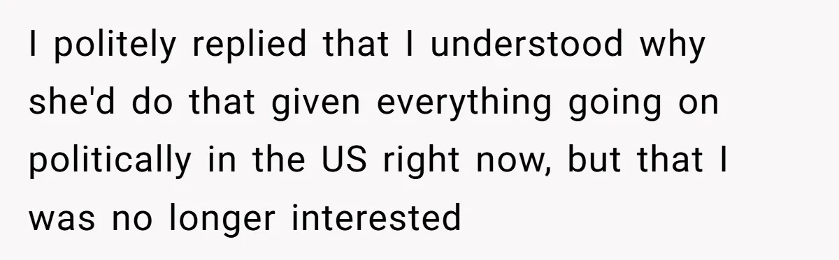 I politely replied that I understood why she'd do that given everything going on politically in the US right now, but that I was no longer interested