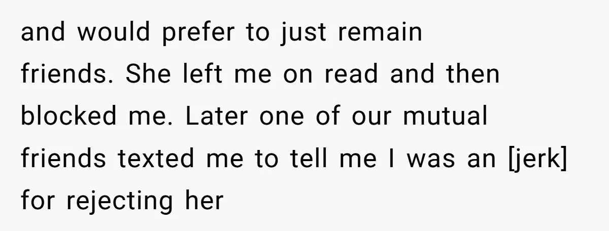and would prefer to just remain friends. She left me on read and then blocked me. Later one of our mutual friends texted me to tell me I was an...