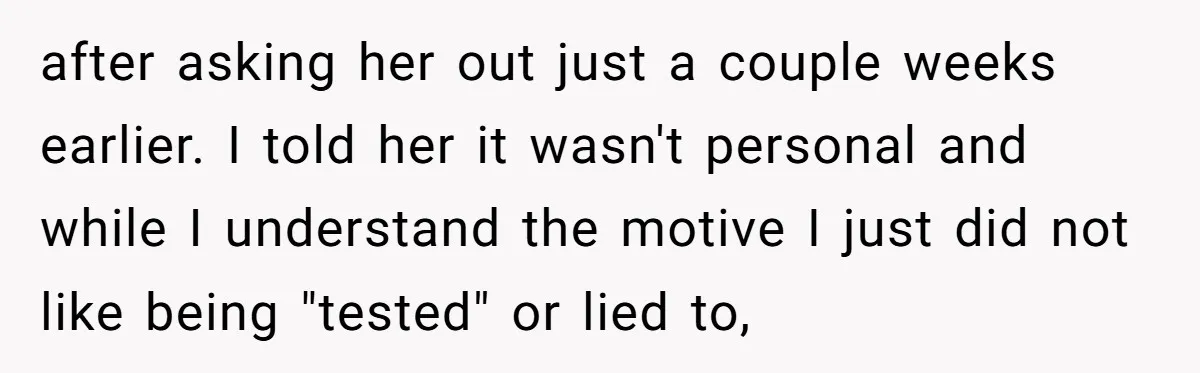 after asking her out just a couple weeks earlier. I told her it wasn't personal and while I understand the motive I just did not like being "tested" or lied...