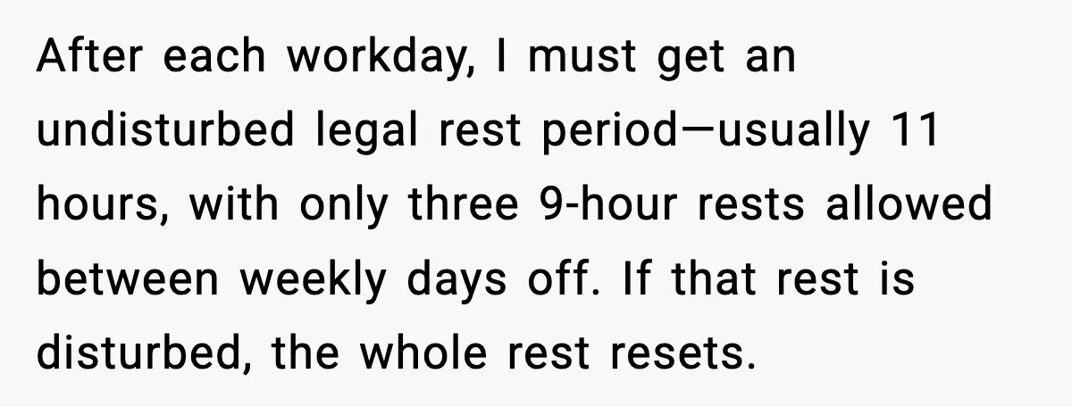 After each workday, I must get an undisturbed legal rest period—usually 11 hours, with only three 9-hour rests allowed between weekly days off. If that rest is disturbed, the whole...