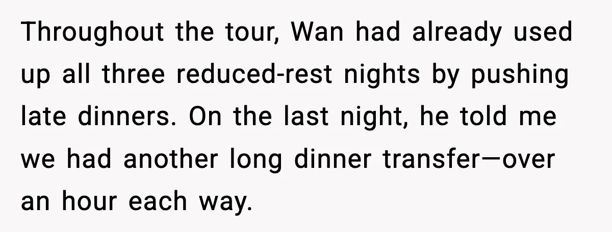 Throughout the tour, Wan had already used up all three reduced-rest nights by pushing late dinners. On the last night, he told me we had another long dinner transfer—over an...