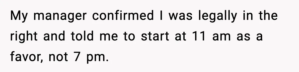 My manager confirmed I was legally in the right and told me to start at 11 am as a favor, not 7 pm.