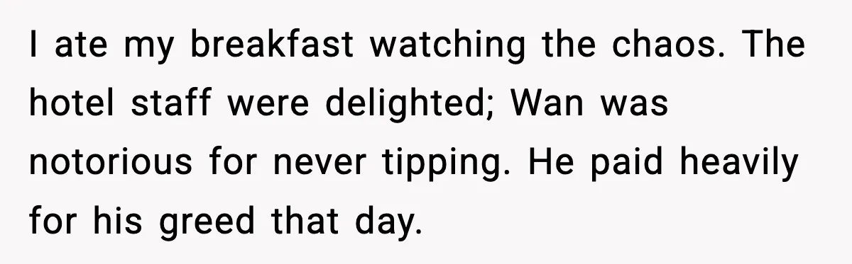 I ate my breakfast watching the chaos. The hotel staff were delighted; Wan was notorious for never tipping. He paid heavily for his greed that day.