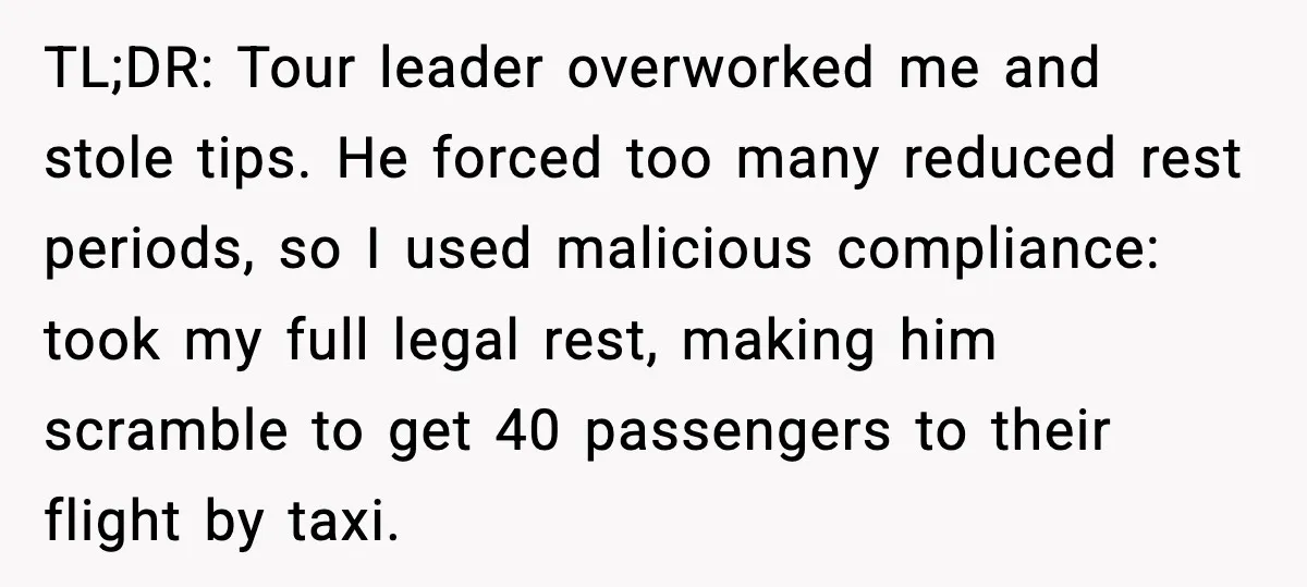 TL;DR: Tour leader overworked me and stole tips. He forced too many reduced rest periods, so I used malicious compliance: took my full legal rest, making him scramble to get...