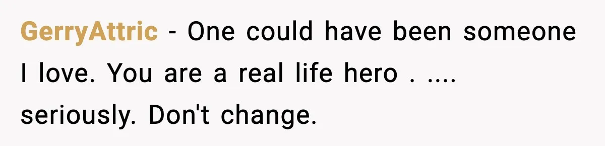 GerryAttric - One could have been someone I love. You are a real life hero . .... seriously. Don't change.