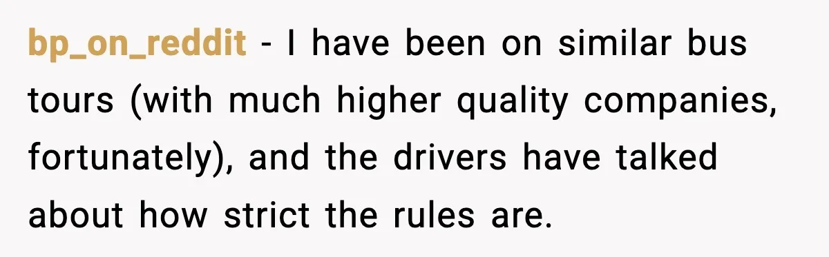 bp_on_reddit - I have been on similar bus tours (with much higher quality companies, fortunately), and the drivers have talked about how strict the rules are.