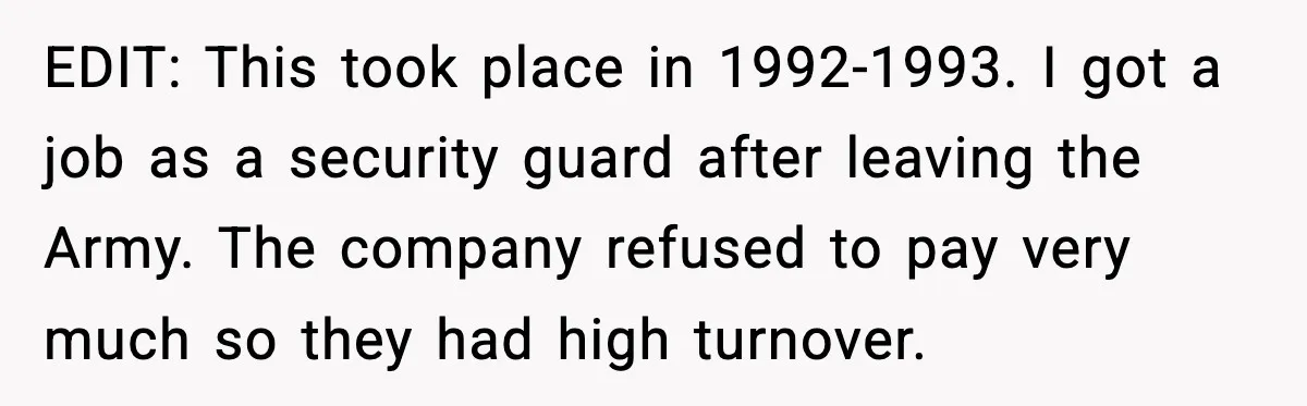 EDIT: This took place in 1992-1993. I got a job as a security guard after leaving the Army. The company refused to pay very much so they had high turnover.