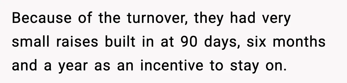 Because of the turnover, they had very small raises built in at 90 days, six months and a year as an incentive to stay on.