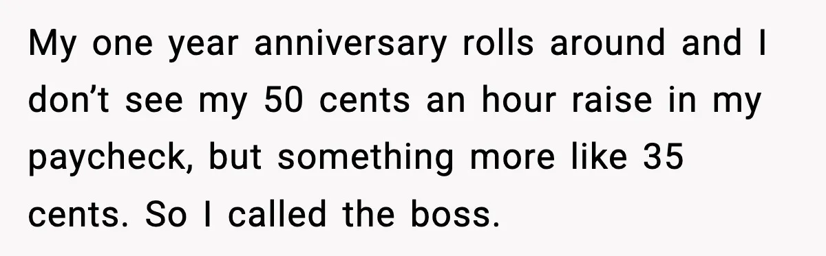 My one year anniversary rolls around and I don’t see my 50 cents an hour raise in my paycheck, but something more like 35 cents. So I called the boss.