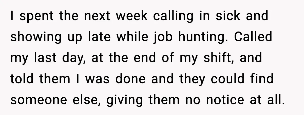 I spent the next week calling in sick and showing up late while job hunting. Called my last day, at the end of my shift, and told them I was...