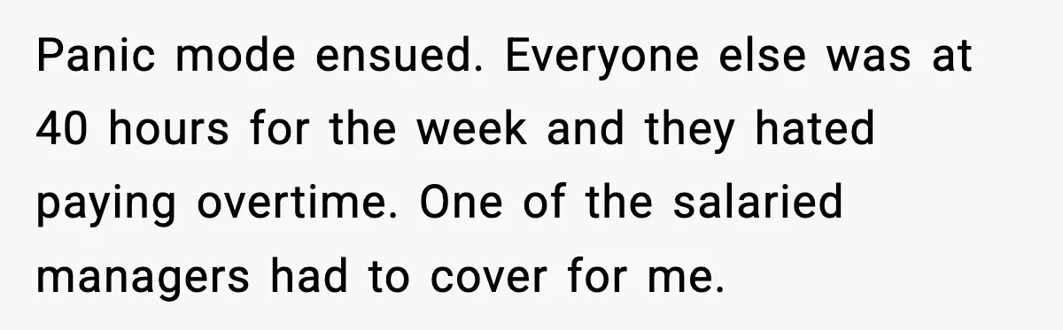 Panic mode ensued. Everyone else was at 40 hours for the week and they hated paying overtime. One of the salaried managers had to cover for me.