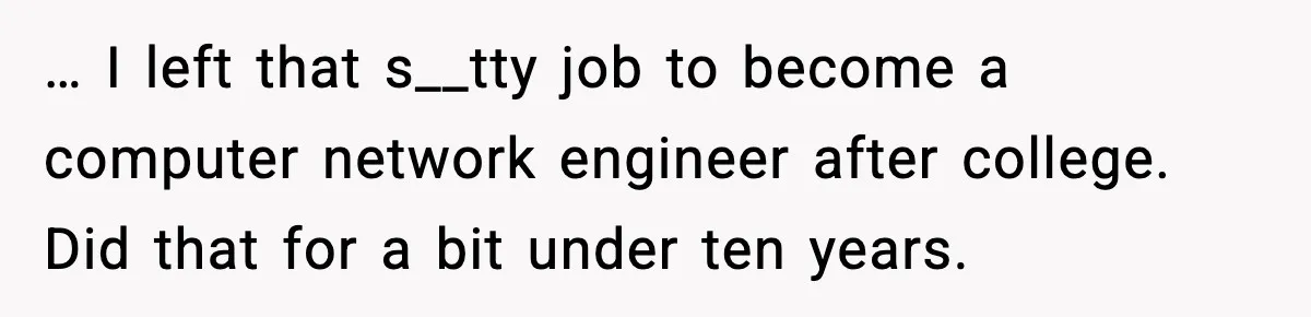 … I left that s__tty job to become a computer network engineer after college. Did that for a bit under ten years.