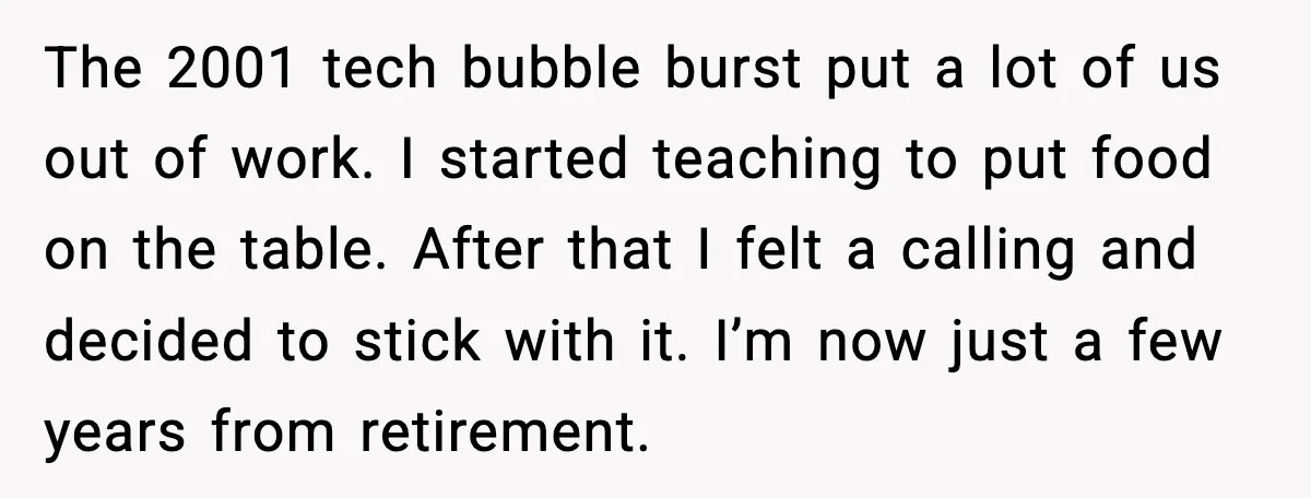 The 2001 tech bubble burst put a lot of us out of work. I started teaching to put food on the table. After that I felt a calling and decided...