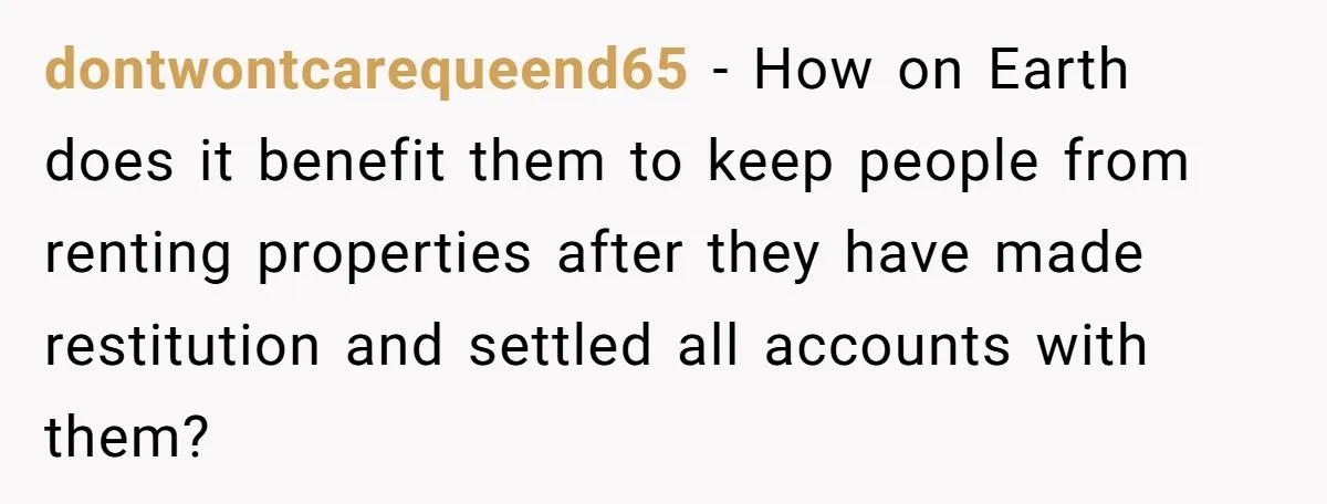 dontwontcarequeend65 - How on Earth does it benefit them to keep people from renting properties after they have made restitution and settled all accounts with them?