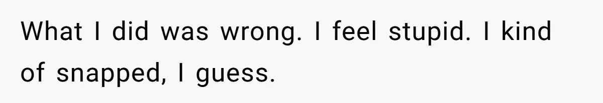 What I did was wrong. I feel stupid. I kind of snapped, I guess.